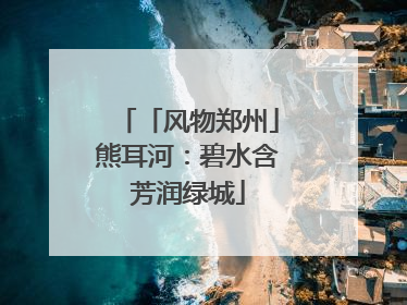 「风物郑州」熊耳河：碧水含芳润绿城