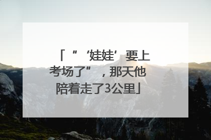 “‘娃娃’要上考场了”，那天他陪着走了3公里