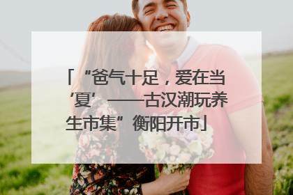 “爸气十足，爱在当‘夏’——古汉潮玩养生市集”衡阳开市