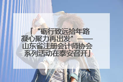“砺行致远拾年路 凝心聚力再出发”——山东省注册会计师协会系列活动在泰安召开
