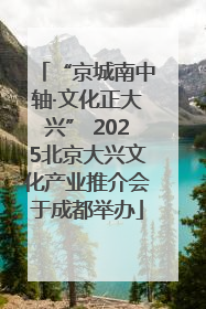 “京城南中轴·文化正大兴” 2025北京大兴文化产业推介会于成都举办