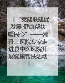 “党建联建促发展 健康帮扶暖民心”——湘雅二医院专家走进县中医医院开展健康帮扶活动
