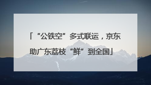“公铁空”多式联运，京东助广东荔枝“鲜”到全国