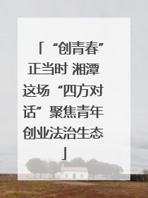 “创青春”正当时 湘潭这场“四方对话”聚焦青年创业法治生态