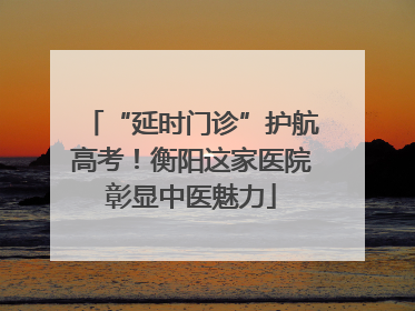 “延时门诊”护航高考！衡阳这家医院彰显中医魅力