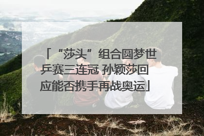 “莎头”组合圆梦世乒赛三连冠 孙颖莎回应能否携手再战奥运