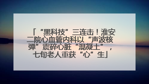 “黑科技”三连击！淮安二院心血管内科以“声波核弹”震碎心脏“混凝土”，七旬老人重获“心”生