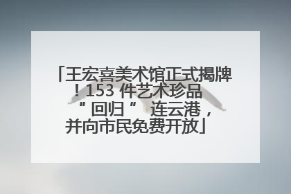 王宏喜美术馆正式揭牌！153 件艺术珍品 “ 回归 ” 连云港，并向市民免费开放