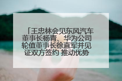 王忠林会见东风汽车董事长杨青、华为公司轮值董事长徐直军并见证双方签约 推动优势互补 实现共赢发展