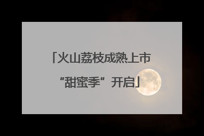 火山荔枝成熟上市 “甜蜜季”开启