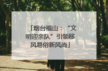 烟台福山：“文明迎亲队”引领移风易俗新风尚