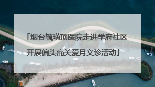烟台毓璜顶医院走进学府社区开展偏头痛关爱月义诊活动