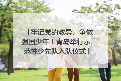 牢记党的教导、争做强国少年！青岛举行示范性少先队入队仪式