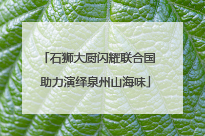 石狮大厨闪耀联合国 助力演绎泉州山海味