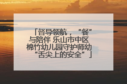 督导领航，“餐”与陪伴 乐山市中区棉竹幼儿园守护师幼“舌尖上的安全”