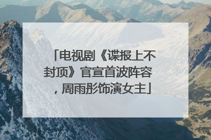 电视剧《谍报上不封顶》官宣首波阵容，周雨彤饰演女主