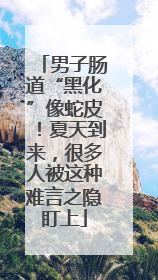 男子肠道“黑化”像蛇皮！夏天到来，很多人被这种难言之隐盯上