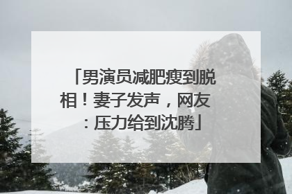 男演员减肥瘦到脱相！妻子发声，网友：压力给到沈腾