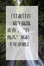 甘肃甘谷：端午氤氲麦香，“谷角儿”系起千年亲情