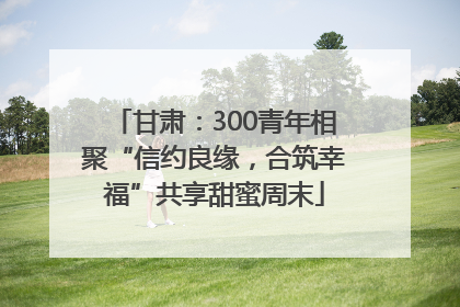 甘肃：300青年相聚“信约良缘，合筑幸福”共享甜蜜周末