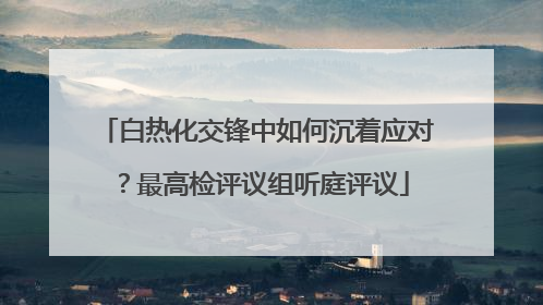 白热化交锋中如何沉着应对？最高检评议组听庭评议