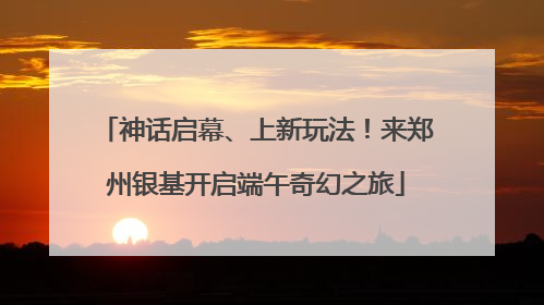 神话启幕、上新玩法！来郑州银基开启端午奇幻之旅