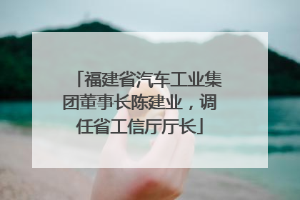 福建省汽车工业集团董事长陈建业，调任省工信厅厅长