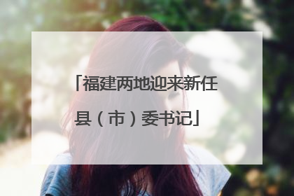 福建两地迎来新任县（市）委书记