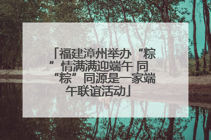 福建漳州举办“粽”情满满迎端午 同“粽”同源是一家端午联谊活动