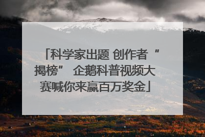 科学家出题 创作者“揭榜” 企鹅科普视频大赛喊你来赢百万奖金