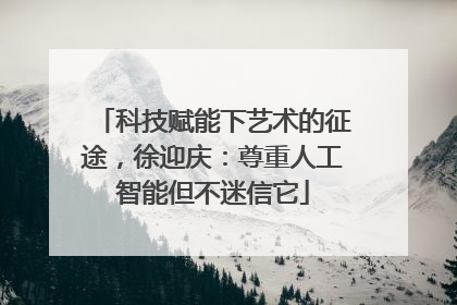 科技赋能下艺术的征途，徐迎庆：尊重人工智能但不迷信它