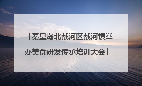 秦皇岛北戴河区戴河镇举办美食研发传承培训大会