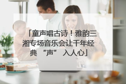童声唱古诗！雅韵三湘专场音乐会让千年经典 “声” 入人心