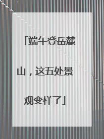 端午登岳麓山，这五处景观变样了