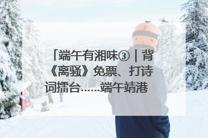 端午有湘味③｜背《离骚》免票、打诗词擂台……端午靖港古镇趣味多