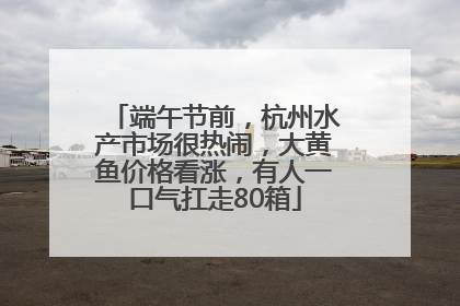 端午节前，杭州水产市场很热闹，大黄鱼价格看涨，有人一口气扛走80箱