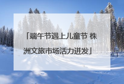 端午节遇上儿童节 株洲文旅市场活力迸发