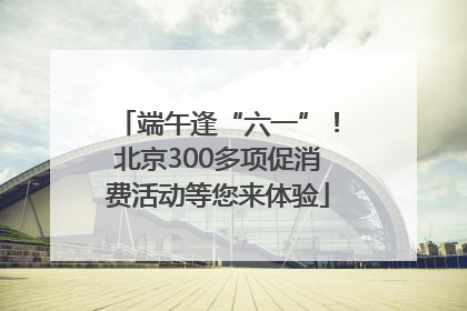 端午逢“六一”！北京300多项促消费活动等您来体验