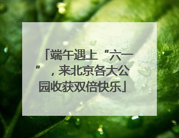 端午遇上“六一”，来北京各大公园收获双倍快乐