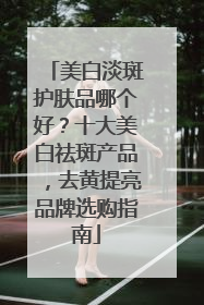 美白淡斑护肤品哪个好？十大美白祛斑产品，去黄提亮品牌选购指南