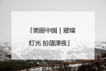 美丽中国｜璀璨灯光 扮靓津夜