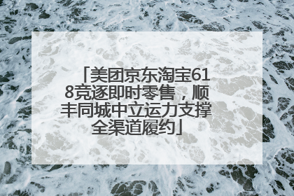 美团京东淘宝618竞逐即时零售，顺丰同城中立运力支撑全渠道履约