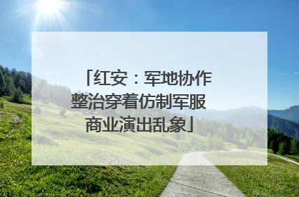 红安：军地协作整治穿着仿制军服商业演出乱象