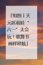 组图丨天元区萌娃“六一”太会玩！歌舞书画样样炫