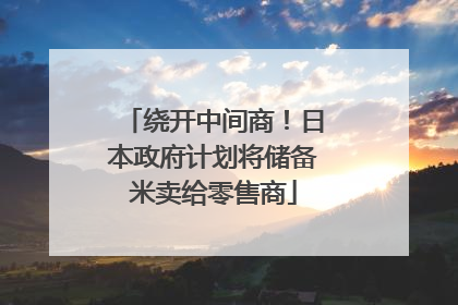 绕开中间商！日本政府计划将储备米卖给零售商