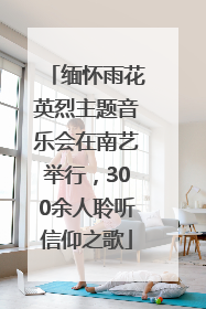 缅怀雨花英烈主题音乐会在南艺举行，300余人聆听信仰之歌