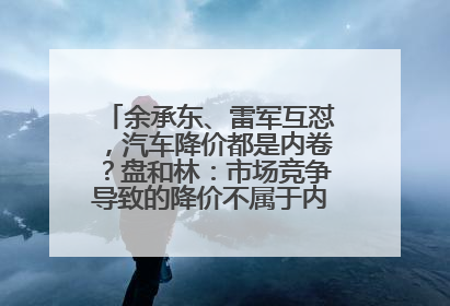 余承东、雷军互怼，汽车降价都是内卷？盘和林：市场竞争导致的降价不属于内卷式竞争