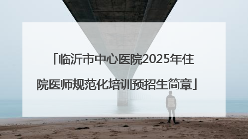 临沂市中心医院2025年住院医师规范化培训预招生简章