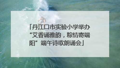 丹江口市实验小学举办“艾香诵雅韵，粽情寄端阳”端午诗歌朗诵会