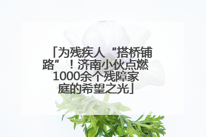 为残疾人“搭桥铺路”！济南小伙点燃1000余个残障家庭的希望之光
